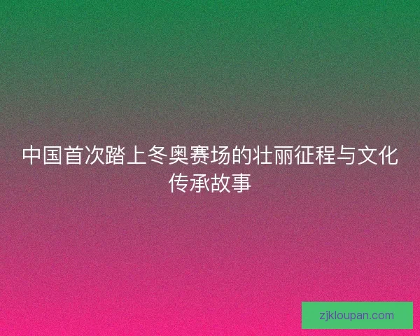 中国首次踏上冬奥赛场的壮丽征程与文化传承故事