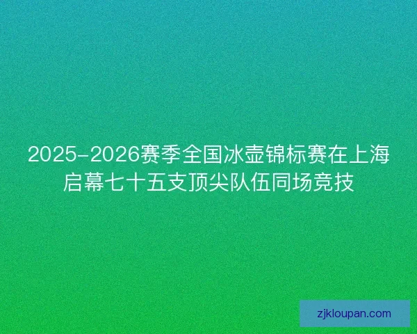2025-2026赛季全国冰壶锦标赛在上海启幕七十五支顶尖队伍同场竞技