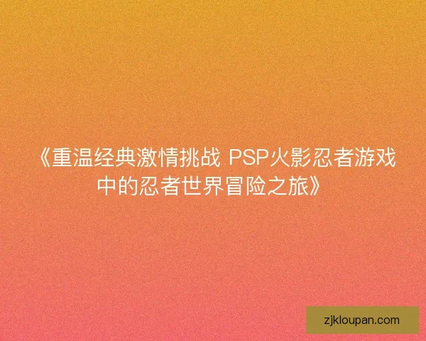 《重温经典激情挑战 PSP火影忍者游戏中的忍者世界冒险之旅》