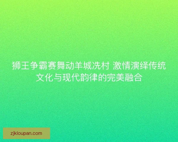 狮王争霸赛舞动羊城冼村 激情演绎传统文化与现代韵律的完美融合