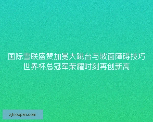 国际雪联盛赞加冕大跳台与坡面障碍技巧世界杯总冠军荣耀时刻再创新高