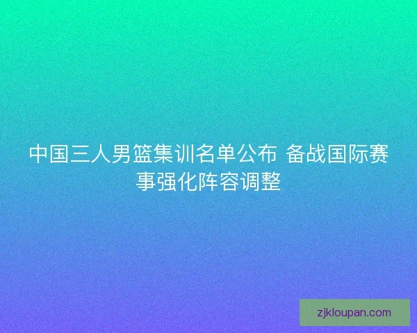 中国三人男篮集训名单公布 备战国际赛事强化阵容调整
