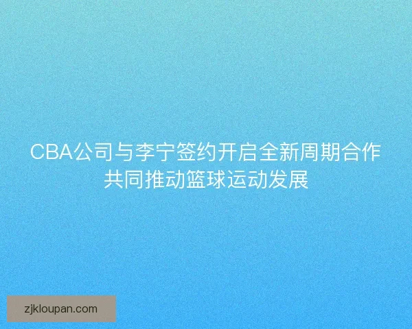CBA公司与李宁签约开启全新周期合作共同推动篮球运动发展
