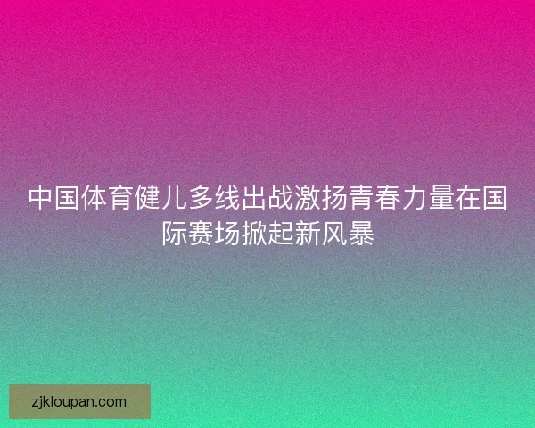 中国体育健儿多线出战激扬青春力量在国际赛场掀起新风暴