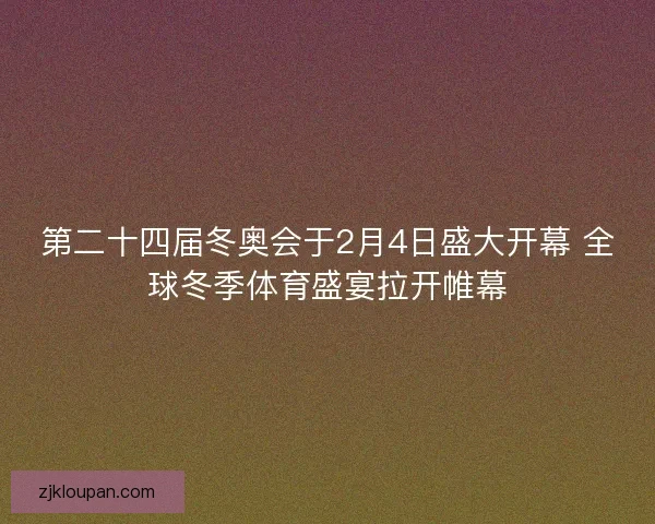 第二十四届冬奥会于2月4日盛大开幕 全球冬季体育盛宴拉开帷幕