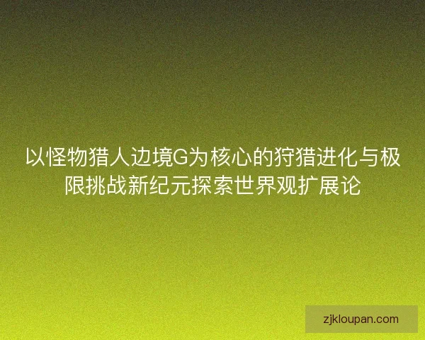 以怪物猎人边境G为核心的狩猎进化与极限挑战新纪元探索世界观扩展论