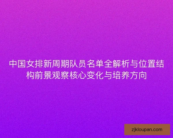 中国女排新周期队员名单全解析与位置结构前景观察核心变化与培养方向