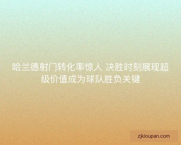 哈兰德射门转化率惊人 决胜时刻展现超级价值成为球队胜负关键