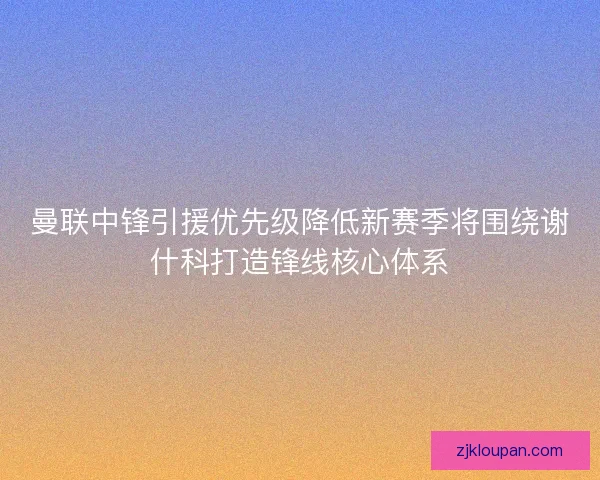 曼联中锋引援优先级降低新赛季将围绕谢什科打造锋线核心体系